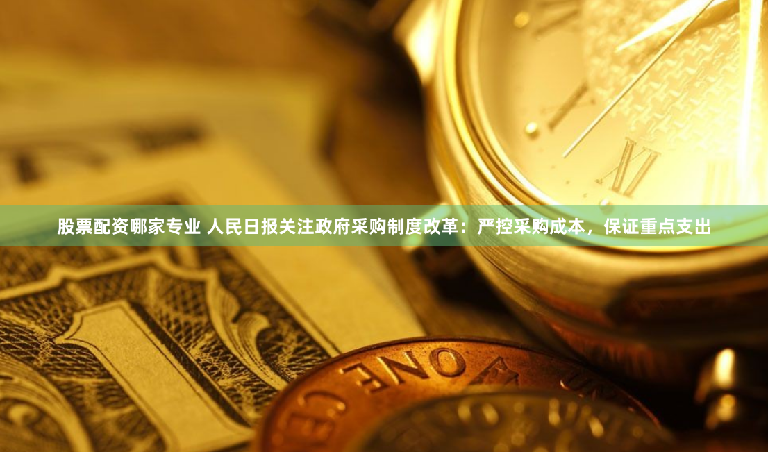 股票配资哪家专业 人民日报关注政府采购制度改革：严控采购成本，保证重点支出
