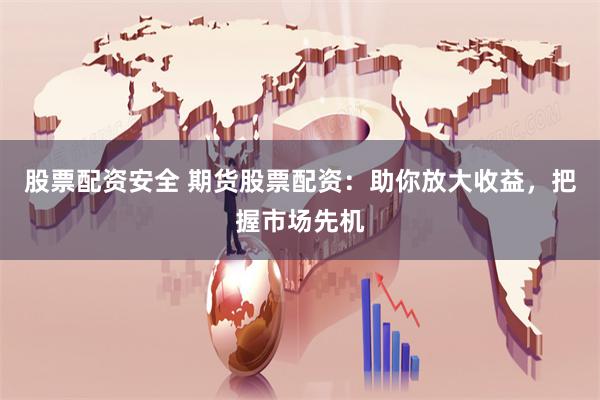 股票配资安全 期货股票配资：助你放大收益，把握市场先机
