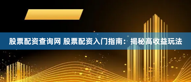 股票配资查询网 股票配资入门指南：揭秘高收益玩法