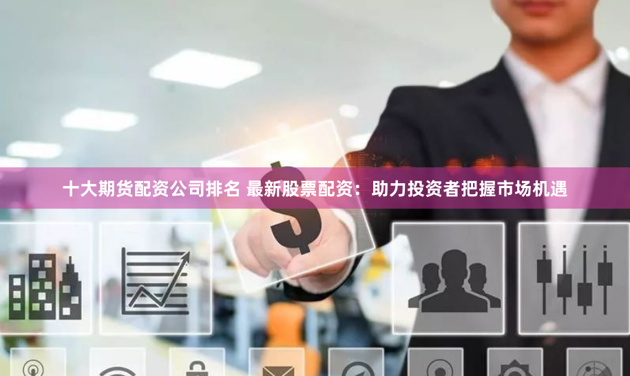 十大期货配资公司排名 最新股票配资：助力投资者把握市场机遇