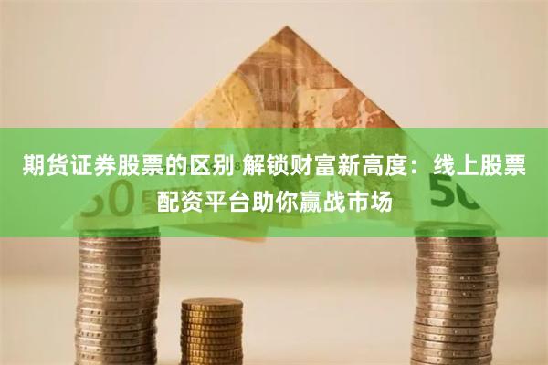 期货证券股票的区别 解锁财富新高度：线上股票配资平台助你赢战市场