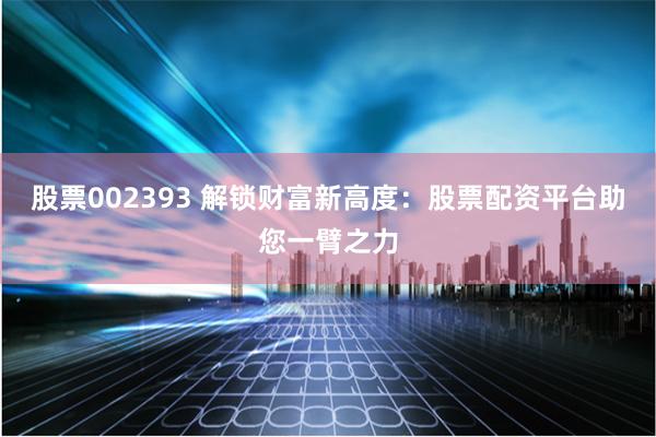 股票002393 解锁财富新高度：股票配资平台助您一臂之力