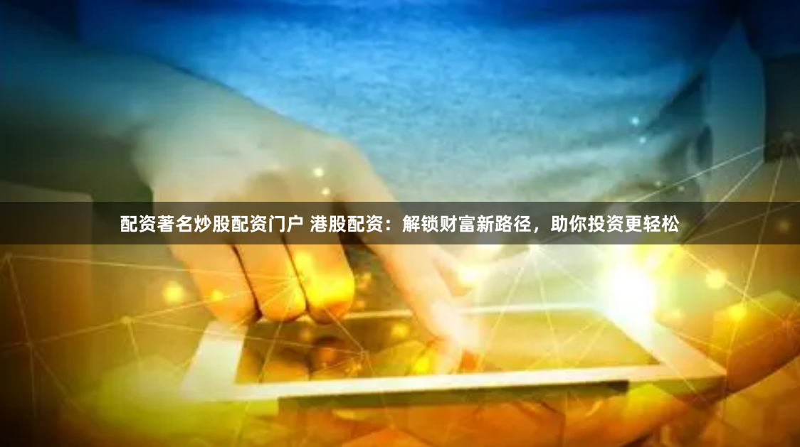 配资著名炒股配资门户 港股配资：解锁财富新路径，助你投资更轻松