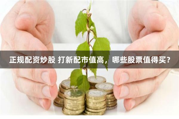 正规配资炒股 打新配市值高，哪些股票值得买？