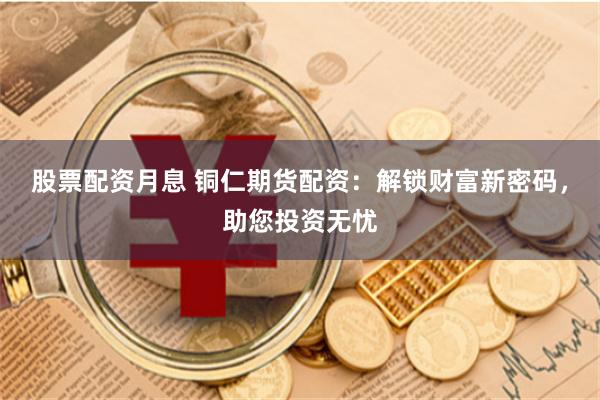 股票配资月息 铜仁期货配资：解锁财富新密码，助您投资无忧