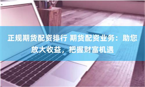 正规期货配资排行 期货配资业务：助您放大收益，把握财富机遇