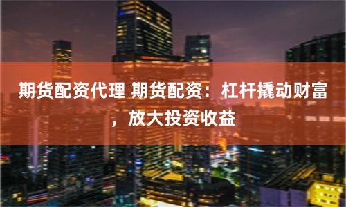 期货配资代理 期货配资：杠杆撬动财富，放大投资收益