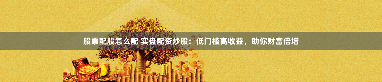 股票配股怎么配 实盘配资炒股：低门槛高收益，助你财富倍增