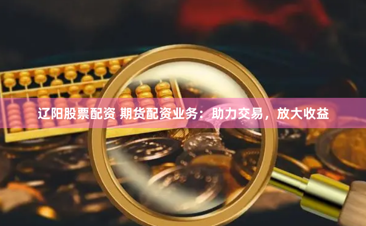辽阳股票配资 期货配资业务：助力交易，放大收益