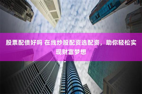 股票配债好吗 在线炒股配资选配资，助你轻松实现财富梦想