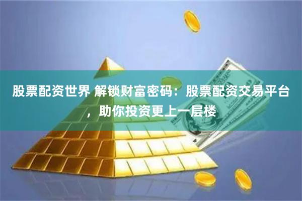 股票配资世界 解锁财富密码：股票配资交易平台，助你投资更上一层楼