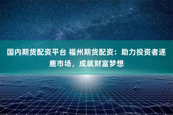 国内期货配资平台 福州期货配资:助力投资者逐鹿市场,成就财富梦想