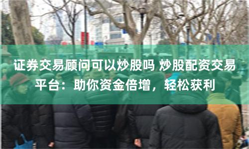 证券交易顾问可以炒股吗 炒股配资交易平台:助你资金倍增,轻松获利