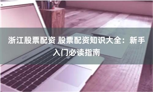 浙江股票配资 股票配资知识大全：新手入门必读指南