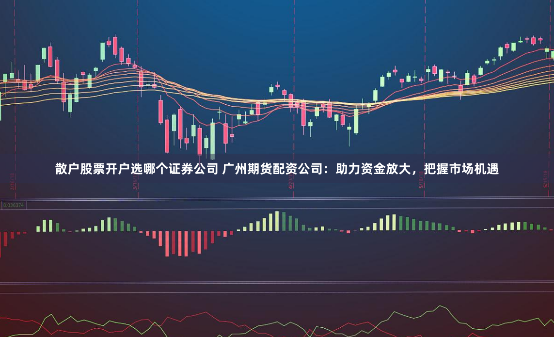 散户股票开户选哪个证券公司 广州期货配资公司：助力资金放大，把握市场机遇