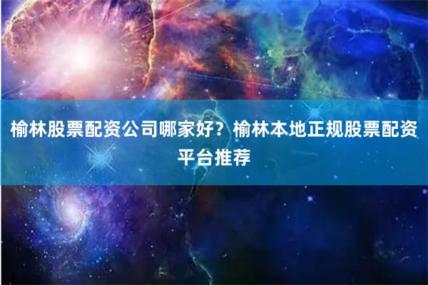 榆林股票配资公司哪家好？榆林本地正规股票配资平台推荐